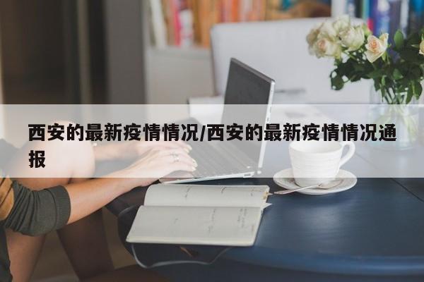 西安的最新疫情情况/西安的最新疫情情况通报