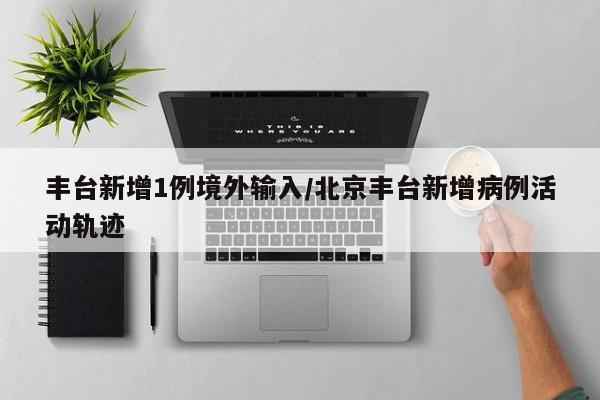 丰台新增1例境外输入/北京丰台新增病例活动轨迹